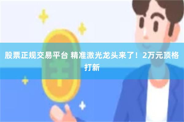 股票正规交易平台 精准激光龙头来了！2万元顶格打新