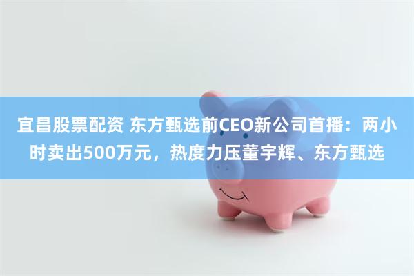 宜昌股票配资 东方甄选前CEO新公司首播：两小时卖出500万元，热度力压董宇辉、东方甄选