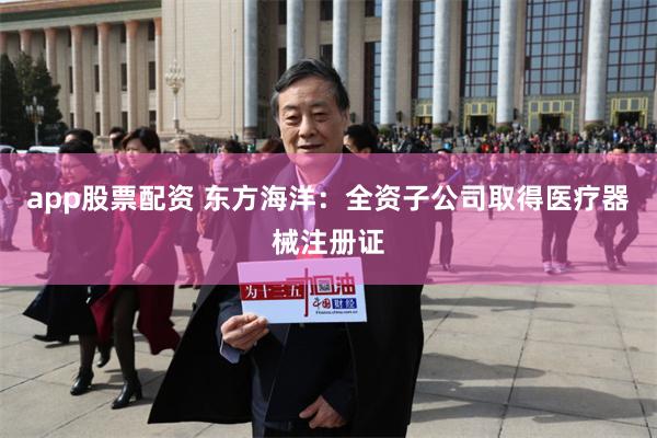 app股票配资 东方海洋：全资子公司取得医疗器械注册证