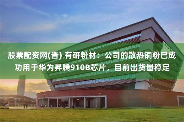 股票配资网(晋) 有研粉材：公司的散热铜粉已成功用于华为昇腾910B芯片，目前出货量稳定