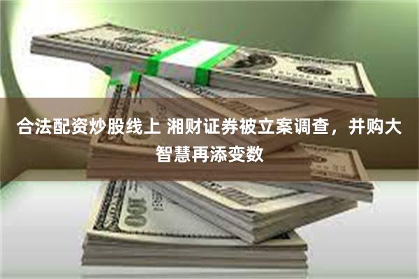 合法配资炒股线上 湘财证券被立案调查，并购大智慧再添变数