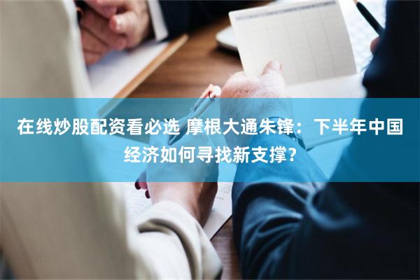 在线炒股配资看必选 摩根大通朱锋：下半年中国经济如何寻找新支撑？