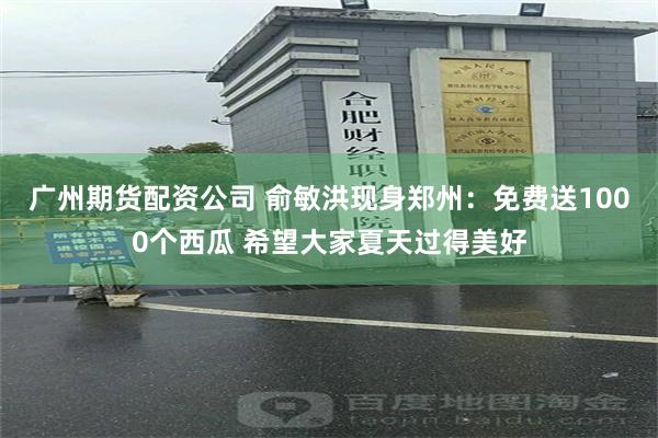 广州期货配资公司 俞敏洪现身郑州：免费送1000个西瓜 希望大家夏天过得美好