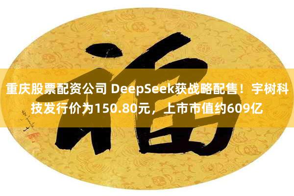 重庆股票配资公司 DeepSeek获战略配售！宇树科技发行价为150.80元，上市市值约609亿