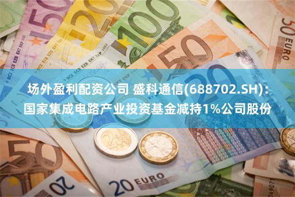 场外盈利配资公司 盛科通信(688702.SH)：国家集成电路产业投资基金减持1%公司股份
