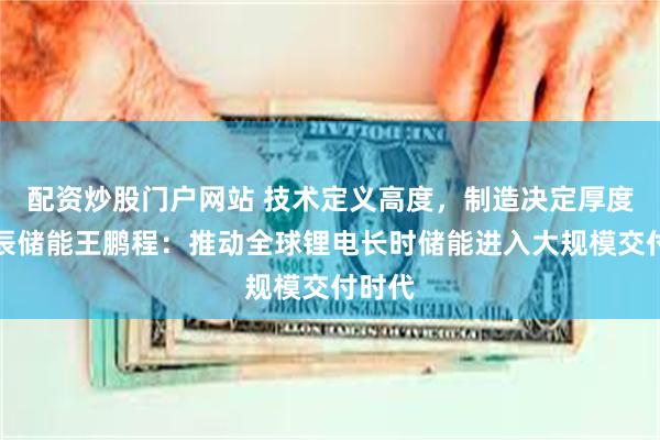配资炒股门户网站 技术定义高度，制造决定厚度！海辰储能王鹏程：推动全球锂电长时储能进入大规模交付时代