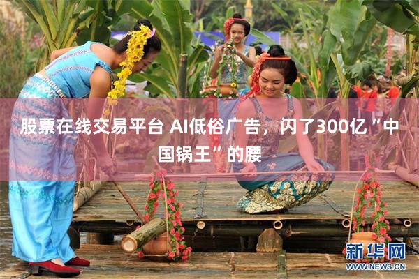 股票在线交易平台 AI低俗广告，闪了300亿“中国锅王”的腰