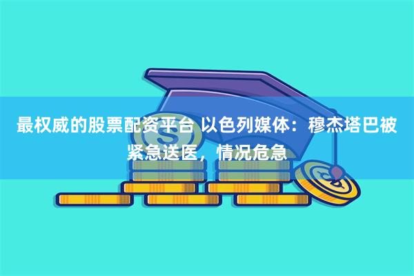 最权威的股票配资平台 以色列媒体：穆杰塔巴被紧急送医，情况危急