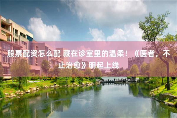 股票配资怎么配 藏在诊室里的温柔！《医者，不止治愈》明起上线