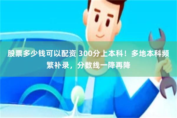 股票多少钱可以配资 300分上本科！多地本科频繁补录，分数线一降再降
