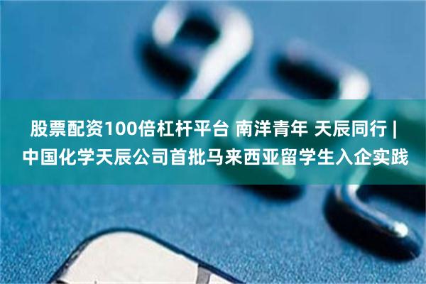 股票配资100倍杠杆平台 南洋青年 天辰同行 | 中国化学天辰公司首批马来西亚留学生入企实践