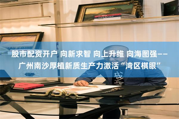 股市配资开户 向新求智 向上升维 向海图强——广州南沙厚植新质生产力激活“湾区棋眼”