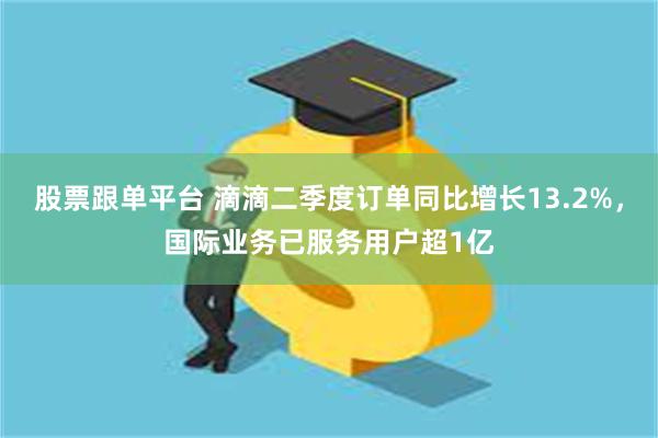 股票跟单平台 滴滴二季度订单同比增长13.2%，国际业务已服务用户超1亿