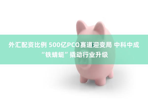 外汇配资比例 500亿PCO赛道迎变局 中科中成“铁蜻蜓”撬动行业升级