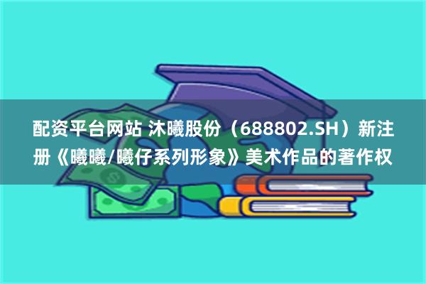 配资平台网站 沐曦股份（688802.SH）新注册《曦曦/曦仔系列形象》美术作品的著作权