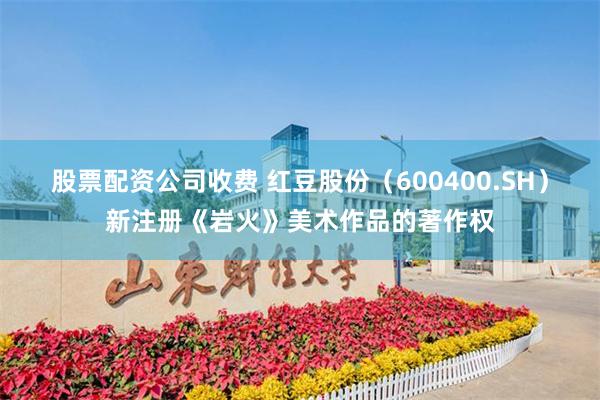 股票配资公司收费 红豆股份（600400.SH）新注册《岩火》美术作品的著作权