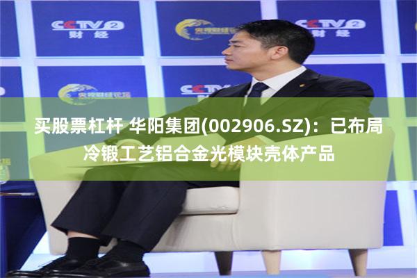 买股票杠杆 华阳集团(002906.SZ)：已布局冷锻工艺铝合金光模块壳体产品